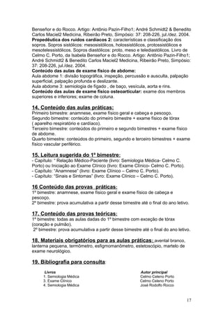 Benseñor e do Rocco. Artigo: Antônio Pazin-Filho1; André Schmidt2 & Benedito
Carlos Maciel2 Medicina, Ribeirão Preto, Simpósio: 37: 208-226, jul./dez. 2004.
Propedêutica dos ruídos cardíacos 2: características e classificação dos
sopros. Sopros sistólicos: mesosistólicos, holossistólicos, protossistólicos e
mesotelessistólicos. Sopros diastólicos: proto, meso e telediastólicos. Livro de
Celmo C. Porto, da Isabela Benseñor e do Rocco. Artigo: Antônio Pazin-Filho1;
André Schmidt2 & Benedito Carlos Maciel2 Medicina, Ribeirão Preto, Simpósio:
37: 208-226, jul./dez. 2004.
Conteúdo das aulas de exame físico de abdome:
Aula abdome 1: divisão topográfica, inspeção, percussão e ausculta, palpação
superficial, palpação profunda e deslizante.
Aula abdome 3: semiologia de fígado , de baço, vesícula, aorta e rins.
Conteúdo das aulas de exame físico osteoarticular: exame dos membros
superiores e inferiores; exame de coluna.
14. Conteúdo das aulas práticas:
Primeiro bimestre: anamnese, exame físico geral e cabeça e pescoço.
Segundo bimestre: conteúdo do primeiro bimestre + exame físico de tórax
( aparelho respiratório e cardíaco).
Terceiro bimestre: conteúdos do primeiro e segundo bimestres + exame físico
de abdome.
Quarto bimestre: conteúdos do primeiro, segundo e terceiro bimestres + exame
físico vascular periférico.
15. Leitura sugerida do 1º bimestre:
- Capítulo: “ Relação Médico-Paciente (livro: Semiologia Médica- Celmo C.
Porto) ou Iniciação ao Exame Clínico (livro: Exame Clínico- Celmo C. Porto).
- Capítulo: “Anamnese” (livro: Exame Clínico – Celmo C. Porto).
- Capítulo: “Sinais e Sintomas” (livro: Exame Clínico – Celmo C. Porto).
16 Conteúdo das provas práticas:
1º bimestre: anamnese, exame físico geral e exame físico de cabeça e
pescoço.
2º bimestre: prova acumulativa a partir desse bimestre até o final do ano letivo.
17. Conteúdo das provas teóricas:
1º bimestre: todas as aulas dadas do 1º bimestre com exceção de tórax
(coração e pulmão).
2º bimestre: prova acumulativa a partir desse bimestre até o final do ano letivo.
18. Materiais obrigatórios para as aulas práticas: avental branco,
lanterna pequena, termômetro, esfigmomanômetro, estetoscópio, martelo de
exame neurológico.
19. Bibliografia para consulta:
Livros Autor principal
1. Semiologia Médica Celmo Celeno Porto
3. Exame Clínico Celmo Celeno Porto
4. Semiologia Médica José Rodolfo Rocco
17
 