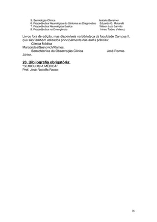 5. Semiologia Clínica Isabela Bensinor
6. Propedêutica Neurológica do Sintoma ao Diagnóstico Eduardo G. Mutarelli
7. Propedêutica Neurológica Básica Wilson Luiz Sanvito
8. Propedêutica na Emergência Irineu Tadeu Velasco
Livros fora de edição, mas disponíveis na biblioteca da faculdade Campus II,
que são também utilizados principalmente nas aulas práticas:
Clínica Médica
Marcondes/Sustovich/Ramos.
Semiotécnica da Observação Clínica José Ramos
Júnior.
20. Bibliografia obrigatória:
“SEMIOLOGIA MÉDICA”
Prof. José Rodolfo Rocco
18
 