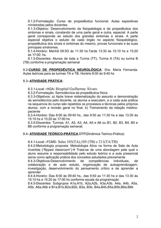 8.1.2-Formatação: Curso de propedêutica funcional. Aulas expositivas
ministradas pelos docentes.
8.1.3-Objetivo: Desenvolvimento da fisiopatologia e da propedêutica dos
sintomas e sinais, constando de uma parte geral e outra, especial. A parte
geral corresponde ao estudo dos grandes sintomas e sinais. A parte
especial objetiva o estudo de cada órgão no aspecto fisiopatológico,
propedêutica dos sinais e sintomas do mesmo, provas funcionais e às suas
principais síndromes.
8.1.4-Horário: Manhã 09:5O às 11:30 hs.Tarde 13:30 às 15:10 hs e 15:20
às 17:00: hs.
8.1.5-Discentes: Alunos de toda a Turma (TT), Turma A (TA) ou turma B
(TB) conforme a programação semanal
8.2-CURSO DE PROPEDÊUTICA NEUROLÓGICA: Dra. Maria Fernanda.
Aulas teóricas para as turmas TA e TB. Horário 8:00 às 9:40 hs
8.3- ATIVIDADE PRÁTICA:
8.3.1-Local –HGA- Hospital Guilherme Álvaro
8.3.2-Formatação: Semiotécnica da propedêutica física
8.3.3-Objetivos: a) Após breve sistematização do assunto e demonstração
da semiotécnica pelo docente, os alunos a executam, e a cada aula prática
na sequencia do curso são repetidos os processos e técnicas pelos próprios
alunos, com a revisão geral no final. b) Treinamento da relação médico-
paciente
8.3.4-Horário: Das 8:00 às 09:40 hs., das 9:50 as 11:30 hs e das 13:30 às
15:10 hs e 15:20 às 17:00 hs
8.3.5-Discentes: Turmas: A1, A2, A3, A4, A5 e A6 ou B1, B2, B3, B4, B5 e
B6 conforme a programação semanal.
8.4- ATIVIDADE TEÓRICO-PRÁTICA:DTP(Dinâmica Teórico-Prática)
8.4.1-Local –FCMS- Salas 103(TA),105 (TB) e 211(TA/TB)
8.4.2-Metodologia proposta: Metodologia Ativa na forma de Sala de Aula
Invertida (“flipped classroom”) Trata-se de uma abordagem pela qual o
aluno assume a responsabilidade pelo estudo teórico e a aula presencial
serve como aplicação prática dos conceitos estudados previamente
8.4.3-Objetivos:Desenvolvimento de competências individuais, de
colaboração e de auto estudo, organização de autoaprendizagem,
investigação, desenvolvimento do pensamento crítico e de aprender a
aprender
8.4.4-Horário: Das 8:00 às 09:40 hs., das 9:50 as 11:30 hs e das 13:30 às
15:10 hs e 15:20 às 17:00 hs conforme escala da programação
8.4.5-Discentes: Subgrupos A1a,A1b, A2a,A2b, A3a,A3b, A4a, A4b, A5a,
A5b, A6a,A6b e B1a,B1b,B2a,B2b, B3a, B3b, B4a,B4b,B5a,B5b,B6a,B6b
2
 