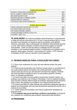 TURMA B5-Prof.Rafael
RAQUEL FERNANDA WEIDERPASS B5a
RAUL GARRE CLIMENT ROCHA B5a
RICARDO BAER FILHO B5a
RUBENS MOURA CAMPOS ZERON B5b
SARAH BREDA LIMONGE B5b
TATIANA CARVALHO MARQUES B5b
TURMA B6-Prof.Gabriel
THAIS AMANDA FRANK DE A.ALVES B6a
VICTOR PADOVANI TRANI B6a
VICTORIA PEREIRA SIMÃO B6a
VITOR HENRIQUE BRAGA ZOLETTI B6b
YOUSSEF ADEL ALI B6b
10. AVALIAÇÃO: As notas de avaliação serão bimestrais. A nota final será
a média da nota da prova teórica (0 a 10) com a nota da prática (0a10). A nota
da prática será baseada na frequência real às atividades, pontualidade,
interesse, dedicação, ética e participação nos trabalhos demonstradas durante
o curso. Além dessa avaliação conceitual haverá prova prática no hospital.
Fará também “parte” da nota da prática a avaliação da DTP pois essa
atividade é uma complementação à prática. A distribuição da avaliação será a
seguinte: Nota prática: Conceito + prova prática7 pontos + DTP 3 pontos.
A avaliação do DTP será por conceito e prova específica.
11. REGRAS BÁSICAS PARA A EVOLUÇÃO DO CURSO:
11.1 Para o bom andamento do curso não será tolerado atraso nas aulas
práticas.
11.2 Todos os alunos deverão usar uniforme (roupa) branco ou avental branco
nas aulas práticas dentro do hospital; não sendo permitida a participação
nessas aulas dos alunos que não estiverem devidamente trajados. Também
não será permitida a entrada do aluno na aula prática calçando: chinelos,
crocs, ou calçados semelhantes.
11.3 O aluno que faltar em prova prática deverá trazer atestado médico que
justifique sua ausência a ser entregue à faculdade. A prova substitutiva prática
será marcada conforme determinação do professor responsável pela disciplina.
Caso o aluno não justifique sua ausência, sua nota de prática será zero.
11.4 O aluno que faltar em aulas práticas sem justificativa adequada segundo o
estatuto da Universidade, terá sua nota devidamente reduzida de acordo com o
número de suas faltas.
11.5 Textos serão recomendados como leitura suplementar obrigatória ao
longo do curso.
11.6 O conteúdo das provas teóricas e práticas é acumulativo ao longo do
ano, podendo ser modificado pelo professor responsável pela disciplina.
12.PROGRAMA
5
 