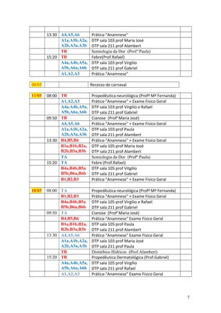 13:30 A4,A5,A6 Prática-"Anamnese"
A1a,A1b,A2a,
A2b,A3a,A3b
DTP sala 103 prof Maria José
DTP sala 211 prof Alambert
TB Semiologia da Dor (Prof.a
Paula)
15:20 TB Febre(Prof.Rafael)
A4a,A4b,A5a,
A5b,A6a,A6b
DTP sala 103 prof Virgilio
DTP sala 211 prof Gabriel
A1,A2,A3 Prática-"Anamnese"
04/03 Recesso de carnaval
11/03 08:00 TB Propedêutica neurológica (Profª Mª Fernanda)
A1,A2,A3 Prática-"Anamnese" + Exame Físico Geral
A4a,A4b,A5a,
A5b,A6a,A6b
DTP sala 103 prof Virgilio e Rafael
DTP sala 211 prof Gabriel
09:50 TB Cianose (Profa
Maria José)
A4,A5,A6 Prática-"Anamnese" + Exame Físico Geral
A1a,A1b,A2a,
A2b,A3a,A3b
DTP sala 103 prof Paula
DTP sala 211 prof Alambert
13:30 B4,B5,B6 Prática-"Anamnese" + Exame Físico Geral
B1a,B1b,B2a,
B2b,B3a,B3b
DTP sala 105 prof Maria José
DTP sala 211 prof Alambert
TA Semiologia da Dor (Profa
Paula)
15:20 TA Febre (Prof.Rafael)
B4a,B4b,B5a
B5b,B6a,B6b
DTP sala 105 prof Vitgilio
DTP sala 211 prof Gabriel
B1,B2,B3 Prática-"Anamnese" + Exame Físico Geral
18/03 08:00 TA Propedêutica neurológica (Profª Mª Fernanda)
B1,B2,B3 Prática-"Anamnese" + Exame Físico Geral
B4a,B4b,B5a
B5b,B6a,B6b
DTP sala 105 prof Virgilio e Rafael
DTP sala 211 prof Gabriel
09:50 TA Cianose (Profa
Maria José)
B4,B5,B6 Prática-"Anamnese" Exame Físico Geral
B1a,B1b,B2a,
B2b,B3a,B3b
DTP sala 105 prof Paula
DTP sala 211 prof Alambert
13:30 A4,A5,A6 Prática-"Anamnese" Exame Físico Geral
A1a,A1b,A2a,
A2b,A3a,A3b
DTP sala 103 prof Maria José
DTP sala 211 prof Paula
TB Distúrbios Hídricos (Prof.Alambert)
15:20 TB Propedêutica Dermatológica (Prof.Gabriel)
A4a,A4b,A5a,
A5b,A6a,A6b
DTP sala 105 prof Virgílio
DTP sala 211 prof Rafael
A1,A2,A3 Prática-"Anamnese" Exame Físico Geral
7
 