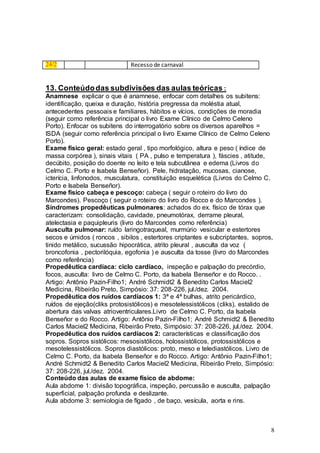 8
24/2 Recesso de carnaval
13. Conteúdodas subdivisões das aulas teóricas :
Anamnese explicar o que é anamnese, enfocar com detalhes os subitens:
identificação, queixa e duração, história pregressa da moléstia atual,
antecedentes pessoais e familiares, hábitos e vícios, condições de moradia
(seguir como referência principal o livro Exame Clínico de Celmo Celeno
Porto). Enfocar os subitens do interrogatório sobre os diversos aparelhos =
ISDA (seguir como referência principal o livro Exame Clínico de Celmo Celeno
Porto).
Exame físico geral: estado geral , tipo morfológico, altura e peso ( índice de
massa corpórea ), sinais vitais ( PA , pulso e temperatura ), fáscies , atitude,
decúbito, posição do doente no leito e tela subcutânea e edema (Livros do
Celmo C. Porto e Isabela Benseñor). Pele, hidratação, mucosas, cianose,
icterícia, linfonodos, musculatura, constituição esquelética (Livros do Celmo C.
Porto e Isabela Benseñor).
Exame físico cabeça e pescoço: cabeça ( seguir o roteiro do livro do
Marcondes). Pescoço ( seguir o roteiro do livro do Rocco e do Marcondes ).
Síndromes propedêuticas pulmonares: achados do ex. físico de tórax que
caracterizam: consolidação, cavidade, pneumotórax, derrame pleural,
atelectasia e paquipleuris (livro do Marcondes como referência)
Ausculta pulmonar: ruído laringotraqueal, murmúrio vesicular e estertores
secos e úmidos ( roncos , sibilos , estertores criptantes e subcriptantes, sopros,
tinido metálico, sucussão hipocrática, atrito pleural , ausculta da voz (
broncofonia , pectorilóquia, egofonia ) e ausculta da tosse (livro do Marcondes
como referência)
Propedêutica cardíaca: ciclo cardíaco, inspeção e palpação do precórdio,
focos, ausculta: livro de Celmo C. Porto, da Isabela Benseñor e do Rocco. .
Artigo: Antônio Pazin-Filho1; André Schmidt2 & Benedito Carlos Maciel2
Medicina, Ribeirão Preto, Simpósio: 37: 208-226, jul./dez. 2004.
Propedêutica dos ruídos cardíacos 1: 3ª e 4ª bulhas, atrito pericárdico,
ruídos de ejeção(cliks protosistólicos) e mesotelessistólicos (cliks), estalido de
abertura das valvas atrioventriculares.Livro de Celmo C. Porto, da Isabela
Benseñor e do Rocco. Artigo: Antônio Pazin-Filho1; André Schmidt2 & Benedito
Carlos Maciel2 Medicina, Ribeirão Preto, Simpósio: 37: 208-226, jul./dez. 2004.
Propedêutica dos ruídos cardíacos 2: características e classificação dos
sopros. Sopros sistólicos: mesosistólicos, holossistólicos, protossistólicos e
mesotelessistólicos. Sopros diastólicos: proto, meso e telediastólicos. Livro de
Celmo C. Porto, da Isabela Benseñor e do Rocco. Artigo: Antônio Pazin-Filho1;
André Schmidt2 & Benedito Carlos Maciel2 Medicina, Ribeirão Preto, Simpósio:
37: 208-226, jul./dez. 2004.
Conteúdo das aulas de exame físico de abdome:
Aula abdome 1: divisão topográfica, inspeção, percussão e ausculta, palpação
superficial, palpação profunda e deslizante.
Aula abdome 3: semiologia de fígado , de baço, vesícula, aorta e rins.
 