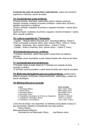 9
Conteúdo das aulas de exame físico osteoarticular: exame dos membros
superiores e inferiores; exame de coluna.
14. Conteúdodas aulas práticas:
Primeiro bimestre: anamnese, exame físico geral e cabeça e pescoço.
Segundo bimestre: conteúdo do primeiro bimestre + exame físico de tórax (
aparelho respiratório e cardíaco).
Terceiro bimestre: conteúdos do primeiro e segundo bimestres + exame físico
de abdome.
Quarto bimestre: conteúdos do primeiro, segundo e terceiro bimestres + exame
físico vascular periférico.
15. Leitura sugerida do 1º bimestre:
- Capítulo: “ Relação Médico-Paciente (livro: Semiologia Médica- Celmo C.
Porto) ou Iniciação ao Exame Clínico (livro: Exame Clínico- Celmo C. Porto).
- Capítulo: “Anamnese” (livro: Exame Clínico – Celmo C. Porto).
- Capítulo: “Sinais e Sintomas” (livro: Exame Clínico – Celmo C. Porto).
16 Conteúdodas provas práticas:
1º bimestre: anamnese, exame físico geral e exame físico de cabeça e
pescoço.
2º bimestre: prova acumulativa a partir desse bimestre até o final do ano letivo.
17. Conteúdodas provasteóricas:
1º bimestre: todas as aulas dadas do 1º bimestre com exceção de tórax
(coração e pulmão).
2º bimestre: prova acumulativa a partir desse bimestre até o final do ano letivo.
18. Materiaisobrigatóriospara as aulas práticas: avental branco,
lanterna pequena, termômetro, esfigmomanômetro, estetoscópio, martelo de
exame neurológico.
19. Bibliografia para consulta:
Livros Autor principal
1. Semiologia Médica Celmo Celeno Porto
3. Exame Clínico Celmo Celeno Porto
4. Semiologia Médica José Rodolfo Rocco
5. Semiologia Clínica Isabela Bensinor
6. Propedêutica Neurológica do Sintoma ao Diagnóstico Eduardo G. Mutarelli
7. Propedêutica Neurológica Básica Wilson Luiz Sanvito
8. Propedêutica na Emergência Irineu Tadeu Velasco
Livros fora de edição, mas disponíveis na biblioteca da faculdade Campus II,
que são também utilizados principalmente nas aulas práticas:
Clínica Médica
Marcondes/Sustovich/Ramos.
Semiotécnica da Observação Clínica José Ramos Júnior.
 