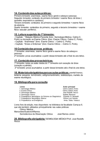 14
14. Conteúdodas aulas práticas:
Primeiro bimestre: anamnese, exame físico geral e cabeça e pescoço.
Segundo bimestre: conteúdo do primeiro bimestre + exame físico de tórax (
aparelho respiratório e cardíaco).
Terceiro bimestre: conteúdos do primeiro e segundo bimestres + exame físico
de abdome.
Quarto bimestre: conteúdos do primeiro, segundo e terceiro bimestres + exame
físico vascular periférico.
15. Leitura sugerida do 1º bimestre:
- Capítulo: “ Relação Médico-Paciente (livro: Semiologia Médica- Celmo C.
Porto) ou Iniciação ao Exame Clínico (livro: Exame Clínico- Celmo C. Porto).
- Capítulo: “Anamnese” (livro: Exame Clínico – Celmo C. Porto).
- Capítulo: “Sinais e Sintomas” (livro: Exame Clínico – Celmo C. Porto).
16 Conteúdodas provas práticas:
1º bimestre: anamnese, exame físico geral e exame físico de cabeça e
pescoço.
2º bimestre: prova acumulativa a partir desse bimestre até o final do ano letivo.
17. Conteúdodas provasteóricas:
1º bimestre: todas as aulas dadas do 1º bimestre com exceção de tórax
(coração e pulmão).
2º bimestre: prova acumulativa a partir desse bimestre até o final do ano letivo.
18. Materiaisobrigatóriospara as aulas práticas: avental branco,
lanterna pequena, termômetro, esfigmomanômetro, estetoscópio, martelo de
exame neurológico.
19. Bibliografia para consulta:
Livros Autor principal
1. Semiologia Médica Celmo Celeno Porto
3. Exame Clínico Celmo Celeno Porto
4. Semiologia Médica José Rodolfo Rocco
5. Semiologia Clínica Isabela Bensinor
6. Propedêutica Neurológica do Sintoma ao Diagnóstico Eduardo G. Mutarelli
7. Propedêutica Neurológica Básica Wilson Luiz Sanvito
8. Propedêutica na Emergência Irineu Tadeu Velasco
Livros fora de edição, mas disponíveis na biblioteca da faculdade Campus II,
que são também utilizados principalmente nas aulas práticas:
Clínica Médica
Marcondes/Sustovich/Ramos.
Semiotécnica da Observação Clínica José Ramos Júnior.
20. Bibliografia obrigatória:“SEMIOLOGIA MÉDICA”Prof. José Rodolfo
Rocco
 