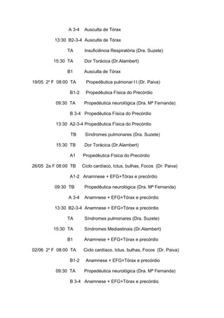 A 3-4 Ausculta de Tórax
13:30 B2-3-4 Ausculta de Tórax
TA Insuficiência Respiratória (Dra. Suzete)
15:30 TA Dor Torácica (Dr.Alambert)
B1 Ausculta de Tórax
19/05 2a
F 08:00 TA Propedêutica pulmonar l l (Dr. Paiva)
B1-2 Propedêutica Física do Precórdio
09:30 TA Propedéutica neurológica (Dra. Mª Fernanda)
B 3-4 Propedêutica Física do Precórdio
13:30 A2-3-4 Propedêutica Física do Precórdio
TB Síndromes pulmonares (Dra. Suzete)
15:30 TB Dor Torácica (Dr.Alambert)
A1 Propedêutica Física do Precórdio
26/05 2a F 08:00 TB Ciclo cardíaco, Ictus, bulhas, Focos (Dr. Paiva)
A1-2 Anamnese + EFG+Tórax e precórdio
09:30 TB Propedêutica neurológica (Dra. Mª Fernanda)
A 3-4 Anamnese + EFG+Tórax e precórdio
13:30 B2-3-4 Anamnese + EFG+Tórax e precórdio
TA Síndromes pulmonares (Dra. Suzete)
15:30 TA Síndromes Mediastinais (Dr.Alambert)
B1 Anamnese + EFG+Tórax e precórdio
02/06 2a
F 08:00 TA Ciclo cardíaco, Ictus, bulhas, Focos (Dr. Paiva)
B1-2 Anamnese + EFG+Tórax e precórdio
09:30 TA Propedéutica neurológica (Dra. Mª Fernanda)
B 3-4 Anamnese + EFG+Tórax e precórdio
 