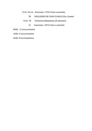 13:30 A2-3-4 Anamnese + EFG+Tórax e precórdio
TB DISCUSSÃO DE CASO CLÍNICO (Dra. Suzete)
15:30 TB Síndromes Mediastinais (Dr.Alambert)
A1 Anamnese + EFG+Tórax e precórdio
09/06 – 2ª prova bimestral
16/06- 2ª prova bimestral
23/06- Prova Substitutiva
 