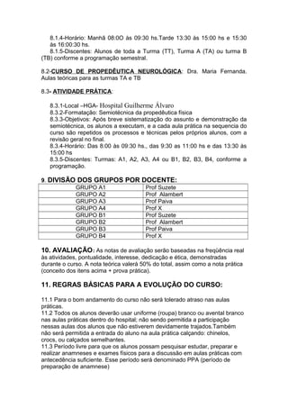 8.1.4-Horário: Manhã 08:0O às 09:30 hs.Tarde 13:30 às 15:00 hs e 15:30
às 16:00:30 hs.
8.1.5-Discentes: Alunos de toda a Turma (TT), Turma A (TA) ou turma B
(TB) conforme a programação semestral.
8.2-CURSO DE PROPEDÊUTICA NEUROLÓGICA: Dra. Maria Fernanda.
Aulas teóricas para as turmas TA e TB
8.3- ATIVIDADE PRÁTICA:
8.3.1-Local –HGA- Hospital Guilherme Álvaro
8.3.2-Formatação: Semiotécnica da propedêutica física
8.3.3-Objetivos: Após breve sistematização do assunto e demonstração da
semiotécnica, os alunos a executam, e a cada aula prática na sequencia do
curso são repetidos os processos e técnicas pelos próprios alunos, com a
revisão geral no final.
8.3.4-Horário: Das 8:00 às 09:30 hs., das 9:30 as 11:00 hs e das 13:30 às
15:00 hs
8.3.5-Discentes: Turmas: A1, A2, A3, A4 ou B1, B2, B3, B4, conforme a
programação.
9. DIVISÃO DOS GRUPOS POR DOCENTE:
GRUPO A1
Prof Suzete
GRUPO A2
Prof Alambert
GRUPO A3
Prof Paiva
GRUPO A4
Prof X
GRUPO B1
Prof Suzete
GRUPO B2
Prof Alambert
GRUPO B3
Prof Paiva
GRUPO B4
Prof X

10. AVALIAÇÃO : As notas de avaliação serão baseadas na freqüência real
às atividades, pontualidade, interesse, dedicação e ética, demonstradas
durante o curso. A nota teórica valerá 50% do total, assim como a nota prática
(conceito dos itens acima + prova prática).

11. REGRAS BÁSICAS PARA A EVOLUÇÃO DO CURSO:
11.1 Para o bom andamento do curso não será tolerado atraso nas aulas
práticas.
11.2 Todos os alunos deverão usar uniforme (roupa) branco ou avental branco
nas aulas práticas dentro do hospital; não sendo permitida a participação
nessas aulas dos alunos que não estiverem devidamente trajados.Também
não será permitida a entrada do aluno na aula prática calçando: chinelos,
crocs, ou calçados semelhantes.
11.3 Período livre para que os alunos possam pesquisar estudar, preparar e
realizar anamneses e exames físicos para a discussão em aulas práticas com
antecedência suficiente. Esse período será denominado PPA (período de
preparação de anamnese)

 