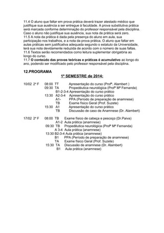 11.4 O aluno que faltar em prova prática deverá trazer atestado médico que
justifique sua ausência a ser entregue à faculdade. A prova substitutiva prática
será marcada conforme determinação do professor responsável pela disciplina.
Caso o aluno não justifique sua ausência, sua nota de prática será zero.
11.5 A nota da prática é dada pela presença do aluno em aula, sua
participação nos trabalhos, e a nota da prova prática. O aluno que faltar em
aulas práticas sem justificativa adequada segundo o estatuto da Universidade,
terá sua nota devidamente reduzida de acordo com o número de suas faltas.
11.6 Textos serão recomendados como leitura suplementar obrigatória ao
longo do curso.
11.7 O conteúdo das provas teóricas e práticas é acumulativo ao longo do
ano, podendo ser modificado pelo professor responsável pela disciplina.

12.PROGRAMA
1º SEMESTRE de 2014:
10/02 2a F

08:00 TT
Apresentação do curso (Profª. Alambert )
09:30 TA
Propedéutica neurológica (Profª Mª Fernanda)
B1-2-3-4 Apresentação do curso prático
13:30 A2-3-4 Apresentação do curso prático
A1PPA (Período de preparação de anamnese)
TB
Exame físico Geral (Prof. Suzete)
15:30 A1
Apresentação do curso prático
TB
Discussão de caso de Anamnese (Dr. Alambert)

17/02 2a F

08:00 TB
Exame físico de cabeça e pescoço (Dr.Paiva)
A1-2 Aula prática (anamnese)
09:30 TB Propedêutica neurológica (Profª Mª Fernanda)
A 3-4 Aula prática (anamnese)
13:30 B2-3-4 Aula prática (anamnese)
B1
PPA (Período de preparação de anamnese)
TA
Exame físico Geral (Prof. Suzete)
15:30 TA Discussão de anamnese (Dr. Alambert)
B1 Aula prática (anamnese)

 