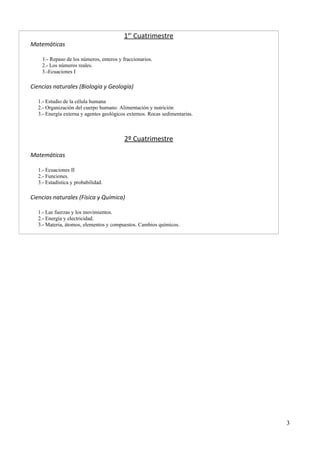 1 e r Cuatrimestre 
Matemáticas 
1.- Repaso de los números, enteros y fraccionarios. 
2.- Los números reales. 
3.-Ecuaciones I 
Ciencias naturales (Biología y Geología) 
1.- Estudio de la célula humana 
2.- Organización del cuerpo humano. Alimentación y nutrición 
3.- Energía externa y agentes geológicos externos. Rocas sedimentarias. 
2º Cuatrimestre 
Matemáticas 
1.- Ecuaciones II 
2.- Funciones. 
3.- Estadística y probabilidad. 
Ciencias naturales (Física y Química) 
1.- Las fuerzas y los movimientos. 
2.- Energía y electricidad. 
3.- Materia, átomos, elementos y compuestos. Cambios químicos. 
3 
 