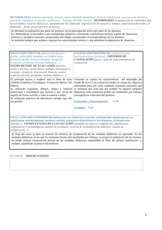 METODOLOGIA [edukien antolaketa, jarduera motak, baliabide didaktikoak, ikasleen taldekatzeak, espazioen eta denboren 
antolaketa, irakasleen eta ikasleen eginkizuna… ikuspegi inklusibo batetik] METODOLOGÍA [organización de contenidos, tipo 
de actividades, recursos didácticos, agrupamiento del alumnado, organización de espacios y tiempos, papel del profesorado y el 
alumnado… desde una perspectiva inclusiva]. 
Se alternará la explicación por parte del profesor con la participación activa por parte de los alumnos. 
En Matemáticas se procederá a una metodología deductiva, extrayendo conclusiones teóricas a partir de situaciones 
prácticas y ejemplos concretos, propiciando actividades encaminadas al autoaprendizaje de los alumnos. 
Se incluirán trabajos que aclaran o apoyan los conocimientos teóricos y que permiten la adquisición de destrezas. 
EBALUAZIO-TRESNAK [ahozko eta idatzizko 
probak, galdetegiak, banakako eta taldeko lanak, 
behaketa-eskalak, kontrol-zerrendak, ikasgelako 
koadernoa, portfolioa, kontratu didaktikoa…] 
INSTRUMENTOS DE EVALUACIÓN [pruebas 
orales y escritas, cuestionarios, trabajos individuales y 
en grupo, escalas de observación, listas de control, 
cuaderno de aula, portafolio, contrato didáctico…] 
KALIFIKAZIO-IRIZPIDEAK [ebaluazio-tresna 
bakoitzaren pisua eta balioa] CRITERIOS DE 
CALIFICACIÓN [peso y valor de cada instrumento de 
evaluación] 
El principal recuso a emplear será el libro de texto 
(Ámbito Científico-Tecnológico. Formación Básica. Ed. 
Editex). 
Se utilizarán esquemas, dibujos, mapas y material 
audiovisual e informático que ilustren o que sirvan de 
soporte de forma sencilla y clara la materia a tratar. 
Se realizarán prácticas de laboratorio siempre que ello 
sea posible. 
Teniendo en cuenta las características del alumnado del 
Grado III nivel 2, la evaluación tendrá en cuenta los objetivos 
alcanzados para este curso mediante exámenes parciales, que 
se intentará que sean uno por unidad. En algunas unidades 
didácticas estos exámenes podrán ser sustituidos por trabajos 
monográficos a decisión del profesor. 
Contenidos y Procedimientos %70 
Actitudes %30 
EBALUAZIOAREN ONDORIOAK [indartzeko eta zabaltzeko neurriak, antolamendu-egokitzapenak eta 
egokitzapen metodologikoak, emaitzen analisia, plangintza didaktikoaren berrikuspena, errekuperazio-sistema...] 
CONSECUENCIAS DE LA EVALUACIÓN [medidas de refuerzo y ampliación, adaptaciones 
organizativas y metodológicas, análisis de resultados, revisión de la planificación didáctica, sistema de 
recuperación…] 
Al final del curso se hará un examen de mínimos de recuperación de las unidades didácticas no superadas. En las 
unidades didácticas en las que los exámenes hayan sido sustituidos por trabajos, se exigirá la realización de los mismos. 
Se podrá realizar recuperación parcial de las unidades didácticas suspendidas al final del primer cuatrimestre y, 
siempre, supeditado al parecer del profesor. 
OHARRAK OBSERVACIONES 
4 
