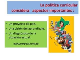 La política curricular
considera aspectos importantes :
• Un proyecto de país.
• Una visión del aprendizaje.
• Un diagnóstico de la
situación actual.
DIANA CORDOVA PINTADO
 