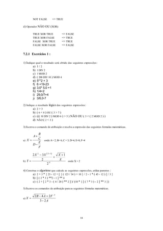 14
NOT FALSE => TRUE
d) Operador NÃO OU (XOR):
TRUE XOR TRUE => FALSE
TRUE XOR FALSE => TRUE
FALSE XOR TRUE => TRUE
FALSE XOR FALSE => FALSE
7.2.1 Exercícios 1 :
1) Indique qual o resultado será obtido das seguintes expressões:
a) 1 / 2
b) 1 DIV 2
c) 1 MOD 2
d) ( 200 DIV 10 ) MOD 4
e) 5**2 + 3
f) 6 +19-23
g) 3,0* 5,0 +1
h) 1/4+2
i) 29,0/7+4
j) 3/6,0-7
2) Indique o resultado lógico das seguintes expressões:
a) 2 > 3
b) ( 6 < 8 ) OU ( 3 > 7 )
c) ((( 10 DIV 2 ) MOD 6 ) > 5 ) NÃO OU ( 3 < ( 2 MOD 2 ) )
d) NÃO ( 2 < 3 )
3) Escreva o comando de atribuição e resolva a expressão das seguintes formulas matemáticas.
a) X
A
B
C
D
E
F



onde A= 2, B= 6, C = 3, D=4, E=8, F=4
b)
 
Y
X X X
X
X
X




2 3
2
1
2
2 1
onde X = 2
4) Construa o algoritmo que calcule as seguintes expressões, utilize parentes :
a) 2 + 3 * { 23 - 12 + [ { ( 123 / 34 ) + 10 } / 2 - 1 * ( 45 - 12 ) ] / 3 }
b) [ ( 2 * 3 ) **2 - 1 ] ** 4
c) ( 2 + [ 2 * 3 - ( 4 / 20 ) ** 2 ] )/ (10 * { [ ( 7 * 3 ) - 2 ] ** 3 })
5) Escreva os comandos de atribuição para as seguintes fórmulas matemáticas.
a) X
B A F
A

 


2 4 2
3 2
3
 