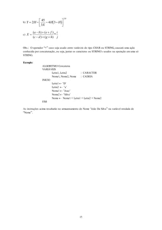 15
b)  Y H
X
H H
H
   



2
45
3
4 3
2
c) X
a b e f
c d g h
i
j

  
  
( ) ( )
( ) ( )
*
Obs.: O operador “+” caso seja usado entre variáveis do tipo CHAR ou STRING, causará uma ação
conhecida por concatenação, ou seja, juntar os caracteres ou STRING’s usados na operação em uma só
STRING.
Exemplo:
ALGORITMO Concatena
VARIÁVEIS
Letra1, Letra2 : CARACTER
Nome1, Nome2, Nome : CADEIA
INICIO
Letra1  ‘D’
Letra2  ‘a’
Nome1  ‘Joao’
Nome2  ‘Silva’
Nome  Nome1 + Letra1 + Letra2 + Nome2
FIM
As instruções acima resultarão no armazenamento do Nome ‘João Da Silva” na variável rotulada de
“Nome”.
 