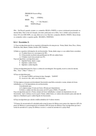 17
PROGRAM EscreveMsg;
VAR
Msg : STRING;
BEGIN
Msg : = ‘Alo Mundo’;
WRITE (Msg);
END.
Obs.: Em Pascal, quando usamos os comandos READ e WRITE, o cursor continuará posicionado na
mesma linha. Para evitar tal situação, devemos pular para nova linha. Isto é obtido acrescentando as
letras LN ( de LINE NEW, ou seja, linha nova ) no final dos comandos READ e WRITE. Desta forma
os comandos terão a seguinte grafia: READLN e WRITELN.
8.1.1 Exercícios 2:
1) Faça umalgoritmo para ler as seguintes informações de uma pessoa: Nome, Idade, Sexo, Peso, Altura,
Profissão, Rua, Bairro, Cidade, Estado, CEP, Telefone.
2) Dado as seguintes informações de umfuncionário: Nome, idade cargo e o seu salário bruto considere:
a) O salário bruto teve umreajuste de 38%.
b) O funcionário receberá uma gratificação de 20% do salário bruto.
c) O Salário total é descontado em15%
Faça umalgoritmo e umalgoritmo para:
 Imprimir Nome, idade e cargo.
 Imprimir o salário bruto.
 Imprimir o salário líquido.
3) Faça umalgoritmo para ler a base e a altura de umtriângulo. Emseguida, escreva a área do mesmo.
Obs.: Área = ( Base * Altura ) / 2
4) Faça umalgoritmo para:
a) Ler uma CADEIA emforma de data. Exemplo : ‘26/09/95’
b) escrever o dia , mês e ano desta data.
5) Uma empresa tempara umdeterminado funcionário uma ficha contendo o nome, número de horas
trabalhadas e o n0
de dependentes de umfuncionário.
Considerando que:
a) A empresa paga 12 reais por hora e 40 reais por dependentes.
b) Sobre o salário são feito descontos de 8,5% para o INSS e 5% para IR.
Faça umalgoritmo para ler o Nome, número de horas trabalhadas e número de dependentes de um
funcionário. Após a leitura, escreva qual o Nome, salário bruto, os valores descontados para cada tipo de
imposto e finalmente qual o salário líquido do funcionário.
6) Faça umalgoritmo que calcule a média aritmética de 4 valores inteiros.
7) O preço de umautomóvel é calculado pela soma do preço de fábrica como preço dos impostos (45% do
preço de fábrica) e a percentagemdo revendedor (28% do preço de fábrica). Faça umalgoritmo que leia o
nome do automóvel e o preço de fábrica e escreva o nome do automóvel e o preço final.
 