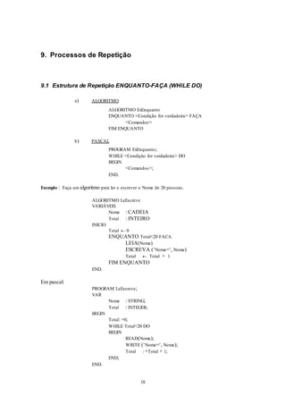 18
9. Processos de Repetição
9.1 Estrutura de Repetição ENQUANTO-FAÇA (WHILE DO)
a) ALGORITMO
ALGORITMO ExEnquanto
ENQUANTO <Condição for verdadeira> FAÇA
<Comandos>
FIM ENQUANTO
b) PASCAL
PROGRAM ExEnquanto;
WHILE <Condição for verdadeira> DO
BEGIN
<Comandos>;
END.
Exemplo : Faça um algoritmo para ler e escrever o Nome de 20 pessoas.
ALGORITMO LeEscreve
VARIÁVEIS
Nome : CADEIA
Total : INTEIRO
INICIO
Total  0
ENQUANTO Total<20 FACA
LEIA(Nome)
ESCREVA (‘Nome=‘, Nome)
Total  Total + 1
FIM ENQUANTO
END.
Em pascal:
PROGRAM LeEscreve;
VAR
Nome : STRING;
Total : INTEGER;
BEGIN
Total: =0;
WHILE Total<20 DO
BEGIN
READ(Nome);
WRITE (‘Nome=‘, Nome);
Total : =Total + 1;
END;
END.
 