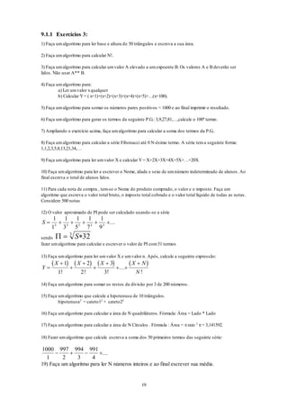19
9.1.1 Exercícios 3:
1) Faça umalgoritmo para ler base e altura de 50 triângulos e escreva a sua área.
2) Faça umalgoritmo para calcular N!.
3) Faça umalgoritmo para calcular umvalor A elevado a umexpoente B. Os valores A e B deverão ser
lidos. Não usar A** B.
4) Faça umalgoritmo para:
a) Ler umvalor xqualquer
b) Calcular Y= ( x+1)+(x+2)+(x+3)+(x+4)+(x+5)+…(x+100).
5) Faça umalgoritmo para somar os números pares positivos < 1000 e ao final imprimir o resultado.
6) Faça umalgoritmo para gerar os termos da seguinte P.G.: 3,9,27,81,…,calcule o 100º termo.
7) Ampliando o exercício acima, faça umalgoritmo para calcular a soma dos termos da P.G..
8) Faça umalgoritmo para calcular a série Fibonacci até 0 N-ésimo termo. A série tema seguinte forma:
1,1,2,3,5,8,13,21,34,…
9) Faça umalgoritmo para ler umvalor X e calcular Y= X+2X+3X+4X+5X+…+20X
10) Faça umalgoritmo para ler e escrever o Nome, idade e sexo de umnúmero indeterminado de alunos. Ao
final escreva o total de alunos lidos.
11) Para cada nota de compra , tem-se o Nome do produto comprado, o valor e o imposto. Faça um
algoritmo que escreva o valor total bruto, o imposto total cobrado e o valor total líquido de todas as notas.
Considere 500 notas
12) O valor aproximado de PI pode ser calculado usando-se a série
S      
1
1
1
3
1
5
1
7
1
93 3 3 3 3
...
sendo   S 323
fazer umalgoritmo para calcular e escrever o valor de PI com51 termos
13) Faça umalgoritmo para ler umvalor X e umvalor n. Após, calcule a seguinte expressão:
       
Y
X X X X N
N






 
1
1
2
2
3
3! ! !
...
!
14) Faça umalgoritmo para somar os restos da divisão por 3 de 200 números.
15) Faça umalgoritmo que calcule a hipotenusa de 10 triângulos.
hipotenusa2
= cateto12
+ cateto22
16) Faça umalgoritmo para calcular a área de N quadriláteros. Fórmula: Área = Lado * Lado
17) Faça umalgoritmo para calcular a área de N Círculos . Fórmula : Área = raio 2
= 3,141592.
18) Fazer umalgoritmo que calcule escreva a soma dos 50 primeiros termos das seguinte série:
1000
1
997
2
994
3
991
4
   ...
19) Faça um algoritmo para ler N números inteiros e ao final escrever sua média.
 