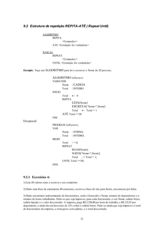 21
9.2 Estrutura de repetição REPITA-ATÉ ( Repeat Until)
ALGORITMO
REPITA
<Comandos>
ATE <Condição for verdadeira>
PASCAL
REPEAT
<Comandos>
UNTIL <Condição for verdadeira>
Exemplo: Faça um ALGORITMO para ler e escrever o Nome de 20 pessoas.
ALGORITMO LeEscreve
VARIÁVEIS
Nome : CADEIA
Total : INTEIRO
INICIO
Total  0
REPITA
LEIA(Nome)
ESCREVA(‘Nome=‘,Nome)
Total  Total + 1
ATÉ Total >=20
FIM
Em pascal:
PROGRAM LeEscreve;
VAR
Nome : STRING;
Total : INTEIRO;
BEGIN
Total : = 0;
REPEAT
READ(Nome);
WRITE(‘Nome=‘,Nome);
Total : = Total + 1;
UNTIL Total >=20;
END.
9.2.1 Exercícios 4:
1) Leia 20 valores reais e escreva o seu somatório.
2) Dado uma frase de exatamente 80 caracteres, escreva a frase de trás para frente, umcaracter por linha.
3) Dado umnúmero indeterminado de funcionários, onde é fornecido o Nome, número de dependentes e o
número de horas trabalhadas. Pede-se que seja impresso, para cada funcionário, o seu Nome, salário bruto,
salário líquido e o valor descontado. A empresa, paga R$ 2.250,00 por hora de trabalho, e R$ 125,55 por
dependente, e ainda faz umdesconto de 12% sobre o salário bruto. Pede-se ainda que seja impresso o total
de funcionários da empresa, o total gasto comsalários, e o total descontado.
 