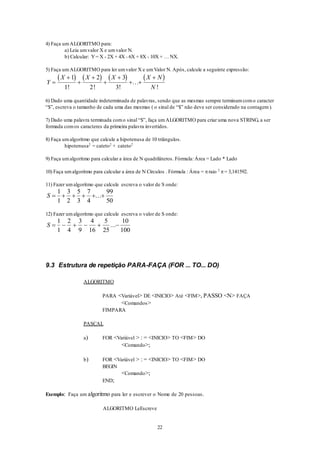 22
4) Faça umALGORITMO para:
a) Leia umvalor X e umvalor N.
b) Calcular: Y= X - 2X + 4X - 6X + 8X - 10X + … NX.
5) Faça umALGORITMO para ler umvalor X e umValor N. Após, calcule a seguinte expressão:
       
Y
X X X X N
N






 
1
1
2
2
3
3! ! !
...
!
6) Dado uma quantidade indeterminada de palavras, sendo que as mesmas sempre terminamcomo caracter
“$”, escreva o tamanho de cada uma das mesmas ( o sinal de “$” não deve ser considerado na contagem).
7) Dado uma palavra terminada como sinal “$”, faça umALGORITMO para criar uma nova STRING, a ser
formada comos caracteres da primeira palavra invertidos.
8) Faça umalgoritmo que calcule a hipotenusa de 10 triângulos.
hipotenusa2
= cateto2
+ cateto2
9) Faça umalgoritmo para calcular a área de N quadriláteros. Fórmula: Área = Lado * Lado
10) Faça umalgoritmo para calcular a área de N Círculos . Fórmula : Área = raio 2
= 3,141592.
11) Fazer umalgoritmo que calcule escreva o valor de S onde:
S      
1
1
3
2
5
3
7
4
99
50
...
12) Fazer umalgoritmo que calcule escreva o valor de S onde:
S      
1
1
2
4
3
9
4
16
5
25
10
100
...
9.3 Estrutura de repetição PARA-FAÇA (FOR ... TO... DO)
ALGORITMO
PARA <Variável> DE <INICIO> Até <FIM>, PASSO <N> FAÇA
<Comandos>
FIMPARA
PASCAL
a) FOR <Variável > : = <INICIO> TO <FIM> DO
<Comando>;
b) FOR <Variável > : = <INICIO> TO <FIM> DO
BEGIN
<Comando>;
END;
Exemplo: Faça um algoritmo para ler e escrever o Nome de 20 pessoas.
ALGORITMO LeEscreve
 