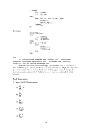 23
VARIÁVEIS
Nome : CADEIA
Cont : INTEIRO
INICIO
PARA Cont DE 1 ATE 20, PASSO 1, FACA
LEIA(Nome)
ESCREVA(Nome)
FIMPARA
FIM
Em pascal:
PROGRAM LeEscreve;
VAR
Nome : STRING;
Cont : INTEIRO;
BEGIN
FOR Cont : = 1 TO 20 DO
BEGIN
READ(Nome);
WRITE(Nome);
END;
END.
Obs.:
a) A variável de controle, no Exemplo acima é a variável “Cont”, é automaticamente
incrementada em um unidade, a partir do valor inicial ( 1 pelo Exemplo acima ), até que seja
ultrapassado o limite final definido ( 20 no Exemplo acima ).
B) Quando existe a necessidade de interromper o processamento antes de ser alcançado o
limite final definido para a estrutura, não deverá ser usado a estrutura PARA-FAÇA, pela simples razão
que a variável de controle não deve ser alterada propositadamente pelo usuário. A alteração do
conteúdo das variáveis de controle do PARA-FAÇA são de inteira responsabilidade da própria
estrutura.
9.3.1 Exercícios 5:
1) Faça um PROGRAMA para calcular:
a) 2
1
50
N
N 

b) N
N
2
1
50


c)
1
1
50
NN 

d)
1
21
50
NN 

e)
1
2
1
50
NN 

 