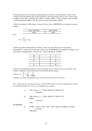 24
2) Uma empresa possui 100 vendedores que ganhampor comissão sobre cada produto vendido. Cada
vendedor emumdeterminado mês vendeu X produtos, onde cada produto pode ou não ter preços iguais.
A empresa deseja obter umrelatório como Nome, o total de vendas e o valor a ser pago a cada vendedor.
A comissão paga pela empresa é de 30% sobre o valor de cada produto vendido.
3) Dado uma relação de 1000 números em graus Célcius, faça um PROGRAMA que imprima o seguinte
relatório:
Graus Fahrenheit Graus Célcius
xxxxxx xxxxxx
Obs.:
º
º
F C 
9
5
32
4) Dado um número indeterminado de palavras, sendo que cada palavra possui um tamanho
indeterminado, o qual deverá ser lido pelo teclado, faça um PROGRAMA que imprima um relatório como
é mostrado no Exemplo abaixo: Suponha que a palavra digitada foi “MARIA”.
M A
A I
R R
I A
A M
5) Escrever umprograma para gerar e escrever uma tabela comos valores de seno de umAngulo A em
radianos, utilizando a série de Mac-Laurin Truncada apresentada a seguir:
SenA A
A A A
   
3 5 7
6 120 5040
Condições: os valores dos ângulos devemvariar de 0.0 a 6.3, inclusive, de 0.1 em0.1
Obs.: Em pascal, caso seja necessário que o “Loop” PARA-FAÇA ao invés de incrementar a variável
de controle decrementa-a, a Sintaxe a ser utilizada será a seguinte
a) FOR <Variável > : = <FIM> DOWNTO <INICIO> DO
<Comando>
b) FOR <Variável > : = <FIM> DOWNTO <INICIO> DO
BEGIN
<Comando>;
END;
Em algoritmo:
a) PARA <Variável > DE <FIM> ATÉ <INICIO> PASSO (-1) FACA
<Comando>
FIM PARA
 