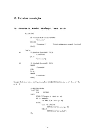 26
10. Estrutura de seleção
10.1 Estrutura SE…ENTÃO…SENÃO (IF…THEN…ELSE)
ALGORITMO
SE <Condição FOR verdade> ENTÃO
<Comandos>
[SENÃO
<Comandos>] Colchete indica que o comando é opcional
FIMSE
PASCAL
a) IF <Condição for verdade> THEN
<Comandos>
[ELSE
<Comandos>;]
b) IF <Condição for verdade> THEN
BEGIN
<Comandos>
END
[ELSE
BEGIN
<Comandos>;
END;]
Exemplo: Dado dois valores A e B quaisquer, faça um algoritmo que imprima se A > B, ou A < B ,
ou A = B
ALGORITMO Maior
VARIÁVEIS
A,B : INTEIRO
INICIO
ESCREVA(‘Digite os valores A e B’);
SE A > B ENTÃO
ESCREVA(‘A é maior que B’)
SENÃO
SE A < B ENTÃO
ESCREVA(‘A é menor que B’)
SENÃO
ESCREVA(‘A é igual a B’)
FIM
 