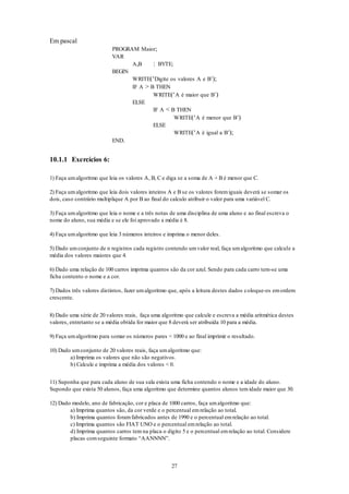 27
Em pascal
PROGRAM Maior;
VAR
A,B : BYTE;
BEGIN
WRITE(‘Digite os valores A e B’);
IF A > B THEN
WRITE(‘A é maior que B’)
ELSE
IF A < B THEN
WRITE(‘A é menor que B’)
ELSE
WRITE(‘A é igual a B’);
END.
10.1.1 Exercícios 6:
1) Faça umalgoritmo que leia os valores A, B, C e diga se a soma de A + B é menor que C.
2) Faça umalgoritmo que leia dois valores inteiros A e B se os valores foremiguais deverá se somar os
dois, caso contrário multiplique A por B ao final do calculo atribuir o valor para uma variável C.
3) Faça umalgoritmo que leia o nome e a três notas de uma disciplina de uma aluno e ao final escreva o
nome do aluno, sua média e se ele foi aprovado a média é 8.
4) Faça umalgoritmo que leia 3 números inteiros e imprima o menor deles.
5) Dado umconjunto de n registros cada registro contendo umvalor real, faça umalgoritmo que calcule a
média dos valores maiores que 4.
6) Dado uma relação de 100 carros imprima quantos são da cor azul. Sendo para cada carro tem-se uma
ficha contento o nome e a cor.
7) Dados três valores distintos, fazer umalgoritmo que, após a leitura destes dados coloque-os emordem
crescente.
8) Dado uma série de 20 valores reais, faça uma algoritmo que calcule e escreva a média aritmética destes
valores, entretanto se a média obtida for maior que 8 deverá ser atribuída 10 para a média.
9) Faça umalgoritmo para somar os números pares < 1000 e ao final imprimir o resultado.
10) Dado umconjunto de 20 valores reais, faça umalgoritmo que:
a) Imprima os valores que não são negativos.
b) Calcule e imprima a média dos valores < 0.
11) Suponha que para cada aluno de sua sala exista uma ficha contendo o nome e a idade do aluno.
Supondo que exista 50 alunos, faça uma algoritmo que determine quantos alunos temidade maior que 30.
12) Dado modelo, ano de fabricação, cor e placa de 1000 carros, faça umalgoritmo que:
a) Imprima quantos são, da cor verde e o percentual emrelação ao total.
b) Imprima quantos foramfabricados antes de 1990 e o percentual emrelação ao total.
c) Imprima quantos são FIAT UNO e o percentual emrelação ao total.
d) Imprima quantos carros tem na placa o digito 5 e o percentual emrelação ao total. Considere
placas comseguinte formato “AANNNN”.
 