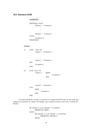 30
10.2 Estrutura CASE
ALGORITMO
ESCOLHA <Valor>
<Opções> : <Comandos>
.
.
.
<Opções> : <Comandos>
[ Senão
<Comandos>]
FIMESCOLHA
PASCAL
a) CASE <valor> OF
<opções> : <Comandos>;
.
.
.
<opções> : <Comandos>;
[Else
<Comandos>;
END;
b) CASE <valor> OF
<opções> : BEGIN
<Comandos>;
END;
.
.
.
<opções> : <Comandos>;
[ Else
BEGIN
<Comandos>;
END;
END;
O comando ESCOLHA ( CASE ), corresponde ao comando SE-ENTÃO mas de uma forma mais
compacta nas operações de seleção. Por Exemplo, seja a seguinte estrutura escrita com o comando SE-
ENTÃO:
SE ( IDADE >= 0 ) E ( IDADE <= 3 ) ENTÃO
ESCREVA( ‘BEBÊ’)
SENÃO
SE ( IDADE >= 4 ) E ( IDADE <= 10 ) ENTÃO
ESCREVA( ‘CRIANÇA’)
SENÃO
 