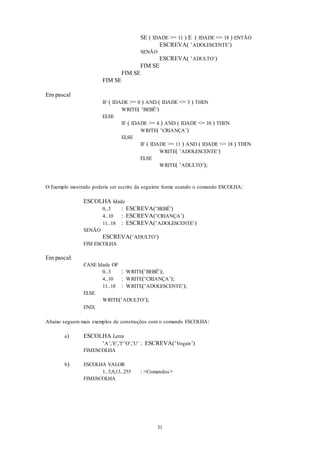 31
SE ( IDADE >= 11 ) E ( IDADE <= 18 ) ENTÃO
ESCREVA( ‘ADOLESCENTE’)
SENÃO
ESCREVA( ‘ADULTO’)
FIM SE
FIM SE
FIM SE
Em pascal
IF ( IDADE >= 0 ) AND ( IDADE <= 3 ) THEN
WRITE( ‘BEBÊ’)
ELSE
IF ( IDADE >= 4 ) AND ( IDADE <= 10 ) THEN
WRITE( ‘CRIANÇA’)
ELSE
IF ( IDADE >= 11 ) AND ( IDADE <= 18 ) THEN
WRITE( ‘ADOLESCENTE’)
ELSE
WRITE( ‘ADULTO’);
O Exemplo mostrado poderia ser escrito da seguinte forma usando o comando ESCOLHA:
ESCOLHA Idade
0..3 : ESCREVA(‘BEBÊ’)
4..10 : ESCREVA(‘CRIANÇA’)
11..18 : ESCREVA(‘ADOLESCENTE’)
SENÃO
ESCREVA(‘ADULTO’)
FIM ESCOLHA
Em pascal:
CASE Idade OF
0..3 : WRITE(‘BEBÊ’);
4..10 : WRITE(‘CRIANÇA’);
11..18 : WRITE(‘ADOLESCENTE’);
ELSE
WRITE(‘ADULTO’);
END;
Abaixo seguem mais exemplos de construções com o comando ESCOLHA:
a) ESCOLHA Letra
‘A’,’E’,’I‘’O’,’U’ : ESCREVA(‘Vogais’)
FIMESCOLHA
b) ESCOLHA VALOR
1..5,9,13..255 : <Comandos>
FIMESCOLHA
 