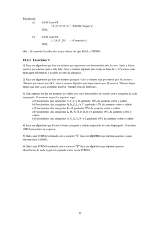 32
Em pascal
a) CASE Letra OF
‘A’,’E’,’I‘’O’,’U’ : WRITE(‘Vogais’);
END;
b) CASE valor OF
1..5,9,13..255 : <Comandos>;
END;
Obs.: O comando Escolha não aceita valores do tipo REAL e STRING.
10.2.1 Exercícios 7:
1) Faça um algoritmo que leia um número que represente um determinado mês do ano. Após a leitura
escreva por extenso qual o mês lido. Caso o número digitado não esteja na faixa de 1..12 escreva uma
mensagem informando o usuário do erro da digitação.
2) Faça um algoritmo que leia um número qualquer. Caso o número seja par menor que 10, escreva
‘Número par menor que Dez’, caso o número digitado seja ímpar menor que 10 escreva ‘Número Ímpar
menor que Dez’, caso contrário Escreva ‘Número fora do Intervalo’.
3) Uma empresa irá dar um aumento de salário aos seus funcionários de acordo com a categoria de cada
empregado. O aumento seguirá a seguinte regra:
a) Funcionários das categorias A, C, F, e H ganharão 10% de aumento sobre o salário
b) Funcionários das categorias B, D, E, I, J e T ganharão 15% de aumento sobre o salário
c) Funcionários das categorias K e R ganharão 25% de aumento sobre o salário
d) Funcionários das categorias L, M, N, O, P, Q, R e S ganharão 35% de aumento sobre o
salário
e) Funcionários das categorias U, V, X, Y, W e Z ganharão 50% de aumento sobre o salário
4) Faça um algoritmo que Escreva Nome, categoria e salário reajustado de cada Empregado. Considere
1000 funcionários na empresa.
5) Dado uma STRING terminada com o caracter “$” faça um algoritmo que imprima quantas vogais
existem nesta STRING.
6) Dado uma STRING terminada com o caracter “$” faça um algoritmo que imprima quantas
Ocorrências de cada vogal em separado existe nesta STRING.
 