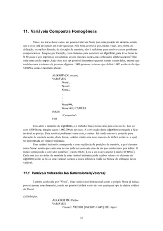33
11. Variáveis Compostas Homogêneas
Vimos, no início deste curso, ser possível dar um Nome para uma posição de memória, sendo
que a esta será associado um valor qualquer. Pois bem, acontece que, muitas vezes, esta forma de
definição, ou melhor dizendo, de alocação de memória, não é suficiente para resolver certos problemas
computacionais. Imagine por Exemplo, como faríamos para construir um algoritmo, para ler o Nome de
N Pessoas e que imprimisse um relatório destes mesmos nomes, mas ordenados alfabeticamente? Não
seria uma tarefa simples, haja visto não ser possível determinar quantos nomes seriam lidos, mesmo que
soubéssemos o número de pessoas, digamos 1.000 pessoas, teríamos que definir 1.000 variáveis do tipo
STRING, como é mostrado abaixo:
ALGORITMO Loucura;
VARIÁVEIS
Nome1,
Nome2,
Nome3,
.
.
.
Nome999,
Nome1000: CADEIA
INICIO
<Comandos>
FIM
Considere o tamanho do algoritmo, e o trabalho braçal necessário para construi-lo. Isto só
com 1.000 Nome, imagine agora 1.000.000 de pessoas. A construção deste algoritmo começaria a ficar
inviável na pratica. Para resolver problemas como este, e outros, foi criado um novo conceito para
alocação de memória sendo, desta forma, também criado uma nova maneira de definir variáveis, a qual
foi denominada de variável indexada.
Uma variável indexada corresponde a uma seqüência de posições de memória, a qual daremos
único Nome, sendo que cada uma destas pode ser acessada através do que conhecemos por índice. O
índice corresponde a um valor numérico ( exceto REAL ), ou a um valor caracter ( exceto STRING ).
Cada uma das posições de memória de uma variável indexada pode receber valores no decorrer do
algoritmo como se fosse uma variável comum, a única diferença reside na Sintaxe de utilização desta
variável.
11.1 Variáveis Indexadas Uni Dimensionais(Vetores)
Também conhecida por “Vetor”. Uma variável uni-dimencional, como o próprio Nome já indica,
possui apenas uma dimensão, sendo ser possível definir variáveis com quaisquer tipo de dados validos
do Pascal.
a) Definição:
ALGORITMO Define
VARIÁVEIS
<Nome>: VETOR [INICIOV: FIMV] DE <tipo>
 