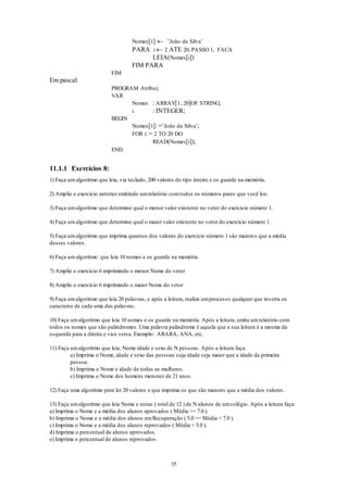35
Nomes[1]  ‘João da Silva’
PARA i  2 ATE 20, PASSO 1, FACA
LEIA(Nomes[i])
FIM PARA
FIM
Em pascal:
PROGRAM Atribui;
VAR
Nomes : ARRAY[1..20]OF STRING;
i : INTEGER;
BEGIN
Nomes[1]: =‘João da Silva’;
FOR i: = 2 TO 20 DO
READ(Nomes[i]);
END.
11.1.1 Exercícios 8:
1) Faça umalgoritmo que leia, via teclado, 200 valores do tipo inteiro e os guarde na memória.
2) Amplie o exercício anterior emitindo umrelatório comtodos os números pares que você leu.
3) Faça umalgoritmo que determine qual o menor valor existente no vetor do exercício número 1.
4) Faça umalgoritmo que determine qual o maior valor existente no vetor do exercício número 1.
5) Faça umalgoritmo que imprima quantos dos valores do exercício número 1 são maiores que a média
desses valores.
6) Faça umalgoritmo que leia 10 nomes e os guarde na memória.
7) Amplie o exercício 6 imprimindo o menor Nome do vetor
8) Amplie o exercício 6 imprimindo o maior Nome do vetor
9) Faça umalgoritmo que leia 20 palavras, e após a leitura, realiza umprocesso qualquer que inverta os
caracteres de cada uma das palavras.
10) Faça umalgoritmo que leia 10 nomes e os guarde na memória. Após a leitura, emita umrelatório com
todos os nomes que são palindromes. Uma palavra palindrome é aquela que a sua leitura é a mesma da
esquerda para a direita e vice versa. Exemplo: ARARA, ANA, etc.
11) Faça umalgoritmo que leia, Nome idade e sexo de N pessoas. Após a leitura faça:
a) Imprima o Nome, idade e sexo das pessoas cuja idade seja maior que a idade da primeira
pessoa.
b) Imprima o Nome e idade de todas as mulheres.
c) Imprima o Nome dos homens menores de 21 anos.
12) Faça uma algoritmo para ler 20 valores e que imprima os que são maiores que a média dos valores.
13) Faça umalgoritmo que leia Nome e notas ( total de 12 ) de N alunos de umcolégio. Após a leitura faça:
a) Imprima o Nome e a média dos alunos aprovados ( Média >= 7.0 ).
b) Imprima o Nome e a média dos alunos emRecuperação ( 5.0 >= Média < 7.0 ).
c) Imprima o Nome e a média dos alunos reprovados ( Média < 5.0 ).
d) Imprima o percentual de alunos aprovados.
e) Imprima o percentual de alunos reprovados.
 