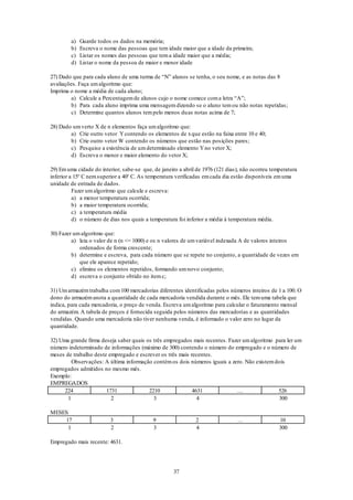 37
a) Guarde todos os dados na memória;
b) Escreva o nome das pessoas que tem idade maior que a idade da primeira;
c) Listar os nomes das pessoas que tema idade maior que a média;
d) Listar o nome da pessoa de maior e menor idade
27) Dado que para cada aluno de uma turma de “N” alunos se tenha, o seu nome, e as notas das 8
avaliações. Faça umalgoritmo que:
Imprima o nome a média de cada aluno;
a) Calcule a Percentagemde alunos cujo o nome comece coma letra “A”;
b) Para cada aluno imprima uma mensagemdizendo se o aluno temou não notas repetidas;
c) Determine quantos alunos tempelo menos duas notas acima de 7;
28) Dado umverto X de n elementos faça umalgoritmo que:
a) Crie outro vetor Ycontendo os elementos de xque estão na faixa entre 10 e 40;
b) Crie outro vetor W contendo os números que estão nas posições pares;
c) Pesquise a existência de umdeterminado elemento Yno vetor X;
d) Escreva o menor e maior elemento do vetor X;
29) Emuma cidade do interior, sabe-se que, de janeiro a abril de 1976 (121 dias), não ocorreu temperatura
inferior a 15o
C nemsuperior a 40o
C. As temperatura verificadas emcada dia estão disponíveis emuma
unidade de entrada de dados.
Fazer umalgoritmo que calcule e escreva:
a) a menor temperatura ocorrida;
b) a maior temperatura ocorrida;
c) a temperatura média
d) o número de dias nos quais a temperatura foi inferior a média à temperatura média.
30) Fazer umalgoritmo que:
a) leia o valor de n (n <= 1000) e os n valores de umvariável indexada A de valores inteiros
ordenados de forma crescente;
b) determine e escreva, para cada número que se repete no conjunto, a quantidade de vezes em
que ele aparece repetido;
c) elimine os elementos repetidos, formando umnovo conjunto;
d) escreva o conjunto obtido no itemc;
31) Umarmazémtrabalha com100 mercadorias diferentes identificadas pelos números inteiros de 1 a 100. O
dono do armazémanota a quantidade de cada mercadoria vendida durante o mês. Ele temuma tabela que
indica, para cada mercadoria, o preço de venda. Escreva umalgoritmo para calcular o faturamento mensal
do armazém. A tabela de preços é fornecida seguida pelos números das mercadorias e as quantidades
vendidas. Quando uma mercadoria não tiver nenhuma venda, é informado o valor zero no lugar da
quantidade.
32) Uma grande firma deseja saber quais os três empregados mais recentes. Fazer umalgoritmo para ler um
número indeterminado de informações (máximo de 300) contendo o número do empregado e o número de
meses de trabalho deste empregado e escrever os três mais recentes.
Observações: A última informação contémos dois números iguais a zero. Não existemdois
empregados admitidos no mesmo mês.
Exemplo:
EMPREGADOS
224 1731 2210 4631 … 526
1 2 3 4 300
MESES
17 3 9 2 … 10
1 2 3 4 300
Empregado mais recente: 4631.
 