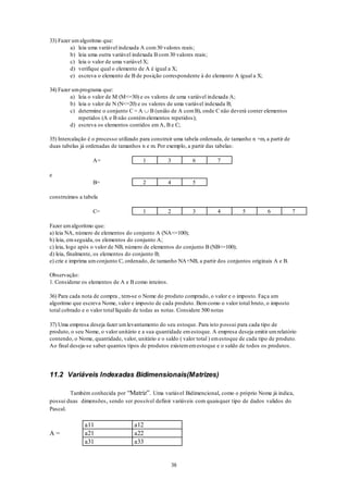 38
33) Fazer umalgoritmo que:
a) leia uma variável indexada A com30 valores reais;
b) leia uma outra variável indexada B com 30 valores reais;
c) leia o valor de uma variável X;
d) verifique qual o elemento de A é igual a X;
e) escreva o elemento de B de posição correspondente à do elemento A igual a X;
34) Fazer umprograma que:
a) leia o valor de M (M<=30) e os valores de uma variável indexada A;
b) leia o valor de N (N<=20) e os valores de uma variável indexada B;
c) determine o conjunto C = A  B (união de A comB), onde C não deverá conter elementos
repetidos (A e B não contémelementos repetidos);
d) escreva os elementos contidos emA, B e C;
35) Intercalação é o processo utilizado para construir uma tabela ordenada, de tamanho n +m, a partir de
duas tabelas já ordenadas de tamanhos n e m. Por exemplo, a partir das tabelas:
A= 1 3 6 7
e
B= 2 4 5
construímos a tabela
C= 1 2 3 4 5 6 7
Fazer umalgoritmo que:
a) leia NA, número de elementos do conjunto A (NA<=100);
b) leia, emseguida, os elementos do conjunto A;
c) leia, logo após o valor de NB, número de elementos do conjunto B (NB<=100);
d) leia, finalmente, os elementos do conjunto B;
e) crie e imprima umconjunto C, ordenado, de tamanho NA+NB, a partir dos conjuntos originais A e B.
Observação:
1. Considerar os elementos de A e B como inteiros.
36) Para cada nota de compra , tem-se o Nome do produto comprado, o valor e o imposto. Faça um
algoritmo que escreva Nome, valor e imposto de cada produto. Bemcomo o valor total bruto, o imposto
total cobrado e o valor total líquido de todas as notas. Considere 500 notas
37) Uma empresa deseja fazer umlevantamento do seu estoque. Para isto possui para cada tipo de
produto, o seu Nome, o valor unitário e a sua quantidade emestoque. A empresa deseja emitir umrelatório
contendo, o Nome, quantidade, valor, unitário e o saldo ( valor total ) emestoque de cada tipo de produto.
Ao final deseja-se saber quantos tipos de produtos existememestoque e o saldo de todos os produtos.
11.2 Variáveis Indexadas Bidimensionais(Matrizes)
Também conhecida por “Matriz”. Uma variável Bidimencional, como o próprio Nome já indica,
possui duas dimensões, sendo ser possível definir variáveis com quaisquer tipo de dados validos do
Pascal.
a11 a12
A = a21 a22
a31 a33
 