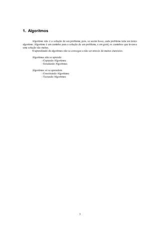 3
1. Algoritmos
Algoritmo não é a solução de um problema, pois, se assim fosse, cada problema teria um único
algoritmo. Algoritmo é um caminho para a solução de um problema, e em geral, os caminhos que levama
uma solução são muitas.
O aprendizado de algoritmos não se consegue a não ser através de muitos exercícios.
Algoritmos não se aprende:
- Copiando Algoritmos
- Estudando Algoritmos
Algoritmos só se aprendem:
- Construindo Algoritmos
- Testando Algoritmos
 