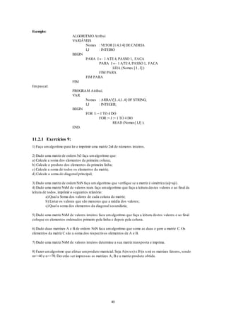 40
Exemplo:
ALGORITMO Atribui
VARIÁVEIS
Nomes : VETOR [1:4,1:4] DE CADEIA
I,J : INTEIRO
BEGIN
PARA I  1 ATE 4, PASSO 1, FACA
PARA J  1 ATE 4, PASSO 1, FACA
LEIA (Nomes [ I , J] )
FIM PARA
FIM PARA
FIM
Empascal:
PROGRAM Atribui;
VAR
Nomes : ARRAY[1..4,1..4] OF STRING;
I,J : INTEGER;
BEGIN
FOR I: = 1 TO 4 DO
FOR := J := 1 TO 4 DO
READ (Nomes[ I,J] );
END.
11.2.1 Exercícios 9:
1) Faça umalgoritmo para ler e imprimir uma matriz 2x4 de números inteiros.
2) Dado uma matriz de ordem3x3 faça umalgoritmo que:
a) Calcule a soma dos elementos da primeira coluna;
b) Calcule o produto dos elementos da primeira linha;
c) Calcule a soma de todos os elementos da matriz;
d) Calcule a soma do diagonal principal;
3) Dado uma matriz de ordemNxN faça umalgoritmo que verifique se a matriz é simétrica (aij=aji).
4) Dado uma matriz NxM de valores reais faça umalgoritmo que faça a leitura destes valores e ao final da
leitura de todos, imprimir o seguintes relatório:
a) Qual a Soma dos valores de cada coluna da matriz;
b) Listar os valores que são menores que a média dos valores;
c) Qual a soma dos elementos da diagonal secundária;
5) Dado uma matriz NxM de valores inteiros faca umalgoritmo que faça a leitura destes valores e ao final
coloque os elementos ordenados primeiro pela linha e depois pela coluna.
6) Dado duas matrizes A e B de ordem NxN faca umalgoritmo que some as duas e gere a matriz C. Os
elementos da matriz C são a soma dos respectivos elementos de A e B.
7) Dado uma matriz NxM de valores inteiros determine a sua matriz transposta e imprima.
8) Fazer umalgoritmo que efetue umproduto matricial. Seja A(mxn) e B (n xm) as matrizes fatores, sendo
m<=40 e n<=70. Deverão ser impressas as matrizes A, B e a matriz-produto obtida.
 