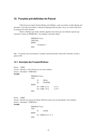 41
12. Funções pré-definidas do Pascal
O Pascal, possui muitas funções/Rotinas pré-definidas, sendo que iremos estudar algumas das
principais. Caso haja necessidade, o manual da linguagem Pascal pode, e deve, ser usado como fonte
de pesquisa de outras funções.
Dentre as Rotinas que iremos abordar, algumas necessitam que um comando especial seja
colocado no início do PROGRAMA. Tal comando é mostrado abaixo:
PROGRAM Teste;
USES CRT;
BEGIN
<Comandos>;
END.
Obs.: As funções que necessitarem o comando especial mostrado acima terão colocados ao lado a
palavra CRT.
12.1 Descrição das Funções/Rotinas:
Rotina : ABS()
Função : Retorna o valor absoluto de um valor numérico.
Sintaxe : Resultado: =ABS(Valor)
Exemplo:
PROGRAM Teste;
VAR
X1 : REAL;
X2 : INTEGER;
BEGIN
X1: =ABS( -2.3 ); ( 2.3 )
X2: =ABS( -157 ); ( 157 )
END.
Rotina : CHR()
Função : Retorna um caracter da tabela ASCII de acordo com um determinado valor numérico
Sintaxe : Resultado: =CHR(Valor)
Exemplo:
PROGRAM Teste;
VAR
X1 : CHAR;
BEGIN
X1: =CHR( 65 ); ( ‘A’ )
END.
 