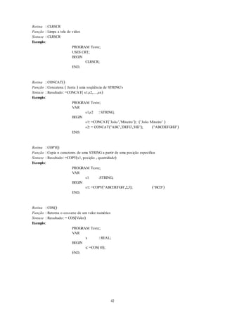 42
Rotina : CLRSCR
Função : Limpa a tela de vídeo
Sintaxe : CLRSCR
Exemplo:
PROGRAM Teste;
USES CRT;
BEGIN
CLRSCR;
END.
Rotina : CONCAT()
Função : Concatena ( Junta ) uma seqüência de STRING’s
Sintaxe : Resultado: =CONCAT( s1,s2,…,sn)
Exemplo:
PROGRAM Teste;
VAR
s1,s2 : STRING;
BEGIN
s1: =CONCAT(‘João’,’Mineiro’); (‘João Mineiro’ )
s2: = CONCAT(‘ABC’,’DEFG’,’HIJ’); (‘ABCDEFGHIJ’)
END.
Rotina : COPY()
Função : Copia n caracteres de uma STRING a partir de uma posição específica
Sintaxe : Resultado: =COPY(s1, posição , quantidade)
Exemplo:
PROGRAM Teste;
VAR
s1 :STRING;
BEGIN
s1: =COPY(‘ABCDEFGH’,2,3); (‘BCD’)
END.
Rotina : COS()
Função : Retorna o cosseno de um valor numérico
Sintaxe : Resultado: = COS(Valor)
Exemplo:
PROGRAM Teste;
VAR
x : REAL;
BEGIN
x: =COS(10);
END.
 