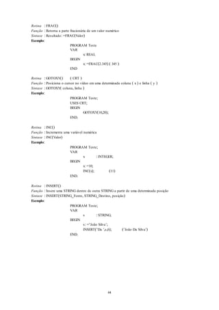 44
Rotina : FRAC()
Função : Retorna a parte fracionária de um valor numérico
Sintaxe : Resultado: =FRAC(Valor)
Exemplo:
PROGRAM Teste
VAR
x: REAL
BEGIN
x: =FRAC(2.345) ( 345 )
END
Rotina : GOTOXY() ( CRT )
Função : Posiciona o cursor no vídeo em uma determinada coluna ( x ) e linha ( y )
Sintaxe : GOTOXY( coluna, linha )
Exemplo:
PROGRAM Teste;
USES CRT;
BEGIN
GOTOXY(10,20);
END.
Rotina : INC()
Função : Incrementa uma variável numérica
Sintaxe : INC(Valor)
Exemplo:
PROGRAM Teste;
VAR
x : INTEGER;
BEGIN
x: =10;
INC(x); (11)
END.
Rotina : INSERT()
Função : Insere uma STRING dentro de outra STRING a partir de uma determinada posição
Sintaxe : INSERT(STRING_Fonte, STRING_Destino, posição)
Exemplo:
PROGRAM Teste;
VAR
s : STRING;
BEGIN
s: =‘João Silva’;
INSERT(‘Da ’,s,6); (‘João Da Silva’)
END.
 