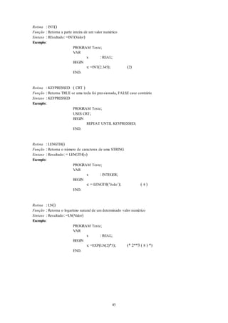 45
Rotina : INT()
Função : Retorna a parte inteira de um valor numérico
Sintaxe : REsultado: =INT(Valor)
Exemplo:
PROGRAM Teste;
VAR
x : REAL;
BEGIN
x: =INT(2.345); (2)
END.
Rotina : KEYPRESSED ( CRT )
Função : Retorna TRUE se uma tecla foi pressionada, FALSE case contrário
Sintaxe : KEYPRESSED
Exemplo:
PROGRAM Teste;
USES CRT;
BEGIN
REPEAT UNTIL KEYPRESSED;
END.
Rotina : LENGTH()
Função : Retorna o número de caracteres de uma STRING
Sintaxe : Resultado: = LENGTH(s)
Exemplo:
PROGRAM Teste;
VAR
x : INTEGER;
BEGIN
x: = LENGTH(‘João’); ( 4 )
END.
Rotina : LN()
Função : Retorna o logaritmo natural de um determinado valor numérico
Sintaxe : Resultado: =LN(Valor)
Exemplo:
PROGRAM Teste;
VAR
x : REAL;
BEGIN
x: =EXP(LN(2)*3); (* 2**3 ( 8 ) *)
END.
 