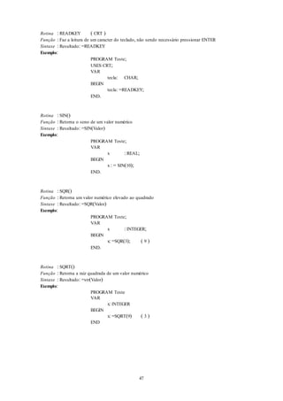 47
Rotina : READKEY ( CRT )
Função : Faz a leitura de um caracter do teclado, não sendo necessário pressionar ENTER
Sintaxe : Resultado: =READKEY
Exemplo:
PROGRAM Teste;
USES CRT;
VAR
tecla: CHAR;
BEGIN
tecla: =READKEY;
END.
Rotina : SIN()
Função : Retorna o seno de um valor numérico
Sintaxe : Resultado: =SIN(Valor)
Exemplo:
PROGRAM Teste;
VAR
x : REAL;
BEGIN
x : = SIN(10);
END.
Rotina : SQR()
Função : Retorna um valor numérico elevado ao quadrado
Sintaxe : Resultado: =SQR(Valor)
Exemplo:
PROGRAM Teste;
VAR
x : INTEGER;
BEGIN
x: =SQR(3); ( 9 )
END.
Rotina : SQRT()
Função : Retorna a raiz quadrada de um valor numérico
Sintaxe : Resultado: =str(Valor)
Exemplo:
PROGRAM Teste
VAR
x: INTEGER
BEGIN
x: =SQRT(9) ( 3 )
END
 