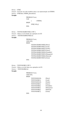 48
Rotina : STR()
Função : Converte um valor numérico para a sua representação em STRING
Sintaxe : STR(Valor, STRING_Resultante)
Exemplo:
PROGRAM Teste;
VAR
s : STRING;
BEGIN
STR(2.345,s);
END.
Rotina : TEXTBACKGROUND() ( CRT )
Função : Altera a cor de fundo nas operações de E/S
Sintaxe : TEXTBACKGROUND(Cor)
Exemplo:
PROGRAM Teste;
USES CRT;
BEGIN
TEXTBACKGROUND(0);(Preto)
TEXTBACKGROUND(1);(Azul)
TEXTBACKGROUND(2);(Verde)
TEXTBACKGROUND(3);(Ciano)
TEXTBACKGROUND(4);(Vermelho)
TEXTBACKGROUND(5);(Mangenta)
TEXTBACKGROUND(6);(Marrom)
TEXTBACKGROUND(7);(Cinza)
END.
Rotina : TEXTCOLOR() ( CRT )
Função : Altera a cor das letras nas operações de E/S
Sintaxe : TEXTCOLOR(Cor)
Exemplo:
PROGRAM Teste;
USES CRT;
BEGIN
TEXTCOLOR (0); (Preto)
TEXTCOLOR(1); (Azul)
TEXTCOLOR (2); (Verde)
TEXTCOLOR(3); (Ciano)
TEXTCOLOR(4); (Vermelho)
TEXTCOLOR(5); (Mangenta)
TEXTCOLOR(6); (Marrom)
TEXTCOLOR(7); (Cinza)
END.
 