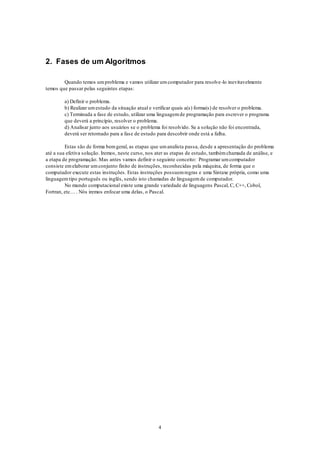 4
2. Fases de um Algoritmos
Quando temos umproblema e vamos utilizar umcomputador para resolve-lo inevitavelmente
temos que passar pelas seguintes etapas:
a) Definir o problema.
b) Realizar umestudo da situação atual e verificar quais a(s) forma(s) de resolver o problema.
c) Terminada a fase de estudo, utilizar uma linguagemde programação para escrever o programa
que deverá a princípio, resolver o problema.
d) Analisar junto aos usuários se o problema foi resolvido. Se a solução não foi encontrada,
deverá ser retornado para a fase de estudo para descobrir onde está a falha.
Estas são de forma bemgeral, as etapas que umanalista passa, desde a apresentação do problema
até a sua efetiva solução. Iremos, neste curso, nos ater as etapas de estudo, tambémchamada de análise, e
a etapa de programação. Mas antes vamos definir o seguinte conceito: Programar umcomputador
consiste emelaborar umconjunto finito de instruções, reconhecidas pela máquina, de forma que o
computador execute estas instruções. Estas instruções possuemregras e uma Sintaxe própria, como uma
linguagemtipo português ou inglês, sendo isto chamadas de linguagemde computador.
No mundo computacional existe uma grande variedade de linguagens Pascal, C, C++, Cobol,
Fortran, etc… . Nós iremos enfocar uma delas, o Pascal.
 