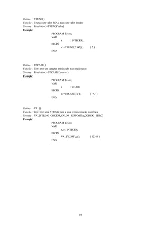 49
Rotina : TRUNC()
Função : Trunca um valor REAL para um valor Inteiro
Sintaxe : Resultado: =TRUNC(Valor)
Exemplo:
PROGRAM Teste;
VAR
x : INTEGER;
BEGIN
x: =TRUNC(2.345); ( 2 )
END
Rotina : UPCASE()
Função : Converte um caracter minúsculo para maiúsculo
Sintaxe : Resultado: =UPCASE(Caracter)
Exemplo:
PROGRAM Teste;
VAR
x : CHAR;
BEGIN
x: =UPCASE(‘a’); ( ‘A’ )
END.
Rotina : VAL()
Função : Converte uma STRING para a sua representação numérica
Sintaxe : VAL(STRING_ORIGEM,VALOR_RESPOSTA,CODIGO_ERRO)
Exemplo:
PROGRAM Teste;
VAR
x, e : INTEGER;
BEGIN
VAL(‘12345’,x,e); ( 12345 )
END.
 