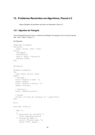 50
13. Problemas Resolvidos em Algoritmos, Pascal e C
Alguns Exemplos de problemas resolvidos emAlgoritmos, Pascal e C.
13.1 Algoritmo do Triangulo
Faça umalgoritmo para ler a base e a altura de umtriângulo. Emseguida, escreva a área do mesmo.
Obs: Área = ( Base * Altura ) / 2
EmAlgoritmo:
Algoritmo Triangulo
Variaveis:
base, altura, area : real;
Inicio
Leia(Base)
Leia(Altura)
Area  (Base * Altura)/2
Escreva (Area)
Fim
Em Pascal:
program triangulo;
var
area, base, altura: real;
begin
{ Entrada }
write ('Digite a base: ');
readln (base);
write ('Digite a altura: ');
readln (altura);
{ Calculos }
area:= (base*altura)/2;
{ Saida}
writeln ('A area do triangulo e: ',area:10:2);
end.
Em C:
#include <stdio.h>
main ()
{
/* declaracao de variaveis */
float area,base,altura;
/* Entrada de dados */
printf ("Digite base: ");
scanf ("%f", &base) ;
 