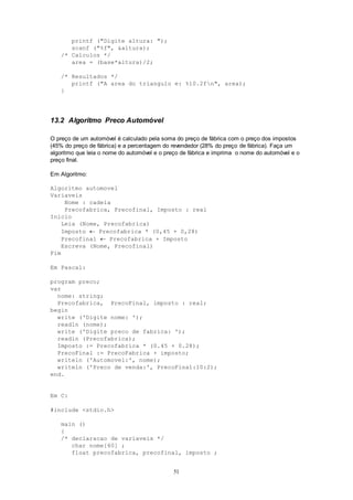 51
printf ("Digite altura: ");
scanf ("%f", &altura);
/* Calculos */
area = (base*altura)/2;
/* Resultados */
printf ("A area do triangulo e: %10.2fn", area);
}
13.2 Algoritmo Preco Automóvel
O preço de um automóvel é calculado pela soma do preço de fábrica com o preço dos impostos
(45% do preço de fábrica) e a percentagem do revendedor (28% do preço de fábrica). Faça um
algoritmo que leia o nome do automóvel e o preço de fábrica e imprima o nome do automóvel e o
preço final.
Em Algoritmo:
Algoritmo automovel
Variaveis
Nome : cadeia
Precofabrica, Precofinal, Imposto : real
Inicio
Leia (Nome, Precofabrica)
Imposto  Precofabrica * (0,45 + 0,28)
Precofinal  Precofabrica + Imposto
Escreva (Nome, Precofinal)
Fim
Em Pascal:
program preco;
var
nome: string;
Precofabrica, PrecoFinal, imposto : real;
begin
write ('Digite nome: ');
readln (nome);
write ('Digite preco de fabrica: ');
readln (Precofabrica);
Imposto := Precofabrica * (0.45 + 0.28);
PrecoFinal := PrecoFabrica + imposto;
writeln ('Automovel:', nome);
writeln ('Preco de venda:', PrecoFinal:10:2);
end.
Em C:
#include <stdio.h>
main ()
{
/* declaracao de variaveis */
char nome[60] ;
float precofabrica, precofinal, imposto ;
 