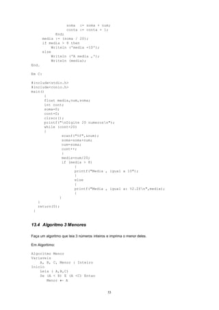 53
soma := soma + num;
conta := conta + 1;
End;
media := (soma / 20);
if media > 8 then
Writeln ('media =10');
else
Writeln ('A media ‚');
Writeln (media);
End.
Em C:
#include<stdio.h>
#include<conio.h>
main()
{
float media,num,soma;
int cont;
soma=0;
cont=0;
clrscr();
printf("nDigite 20 numerosn");
while (cont<20)
{
scanf("%f",&num);
soma=soma+num;
num=soma;
cont++;
}
media=num/20;
if (media > 8)
{
printf("Media ‚ igual a 10");
}
else
{
printf("Media ‚ igual a: %2.2fn",media);
{
}
}
return(0);
}
13.4 Algoritmo 3 Menores
Faça um algoritmo que leia 3 números inteiros e imprima o menor deles.
Em Algoritimo:
Algoritmo Menor
Variaveis
A, B, C, Menor : Inteiro
Inicio
Leia ( A,B,C)
Se (A < B) E (A <C) Entao
Menor  A
 