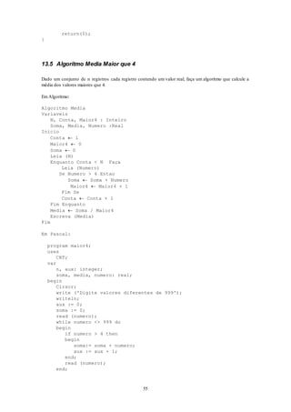 55
return(0);
}
13.5 Algoritmo Media Maior que 4
Dado um conjunto de n registros cada registro contendo um valor real, faça um algoritmo que calcule a
média dos valores maiores que 4.
EmAlgoritmo:
Algoritmo Media
Variaveis
N, Conta, Maior4 : Inteiro
Soma, Media, Numero :Real
Inicio
Conta  1
Maior4  0
Soma  0
Leia (N)
Enquanto Conta < N Faça
Leia (Numero)
Se Numero > 4 Entao
Soma  Soma + Numero
Maior4  Maior4 + 1
Fim Se
Conta  Conta + 1
Fim Enquanto
Media  Soma / Maior4
Escreva (Media)
Fim
Em Pascal:
program maior4;
uses
CRT;
var
n, aux: integer;
soma, media, numero: real;
begin
Clrscr;
write ('Digite valores diferentes de 999');
writeln;
aux := 0;
soma := 0;
read (numero);
while numero <> 999 do
begin
if numero > 4 then
begin
soma:= soma + numero;
aux := aux + 1;
end;
read (numero);
end;
 