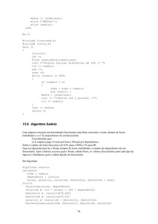 56
media := (soma/aux);
write ('MEDIA=');
write (media);
end.
Em C:
#include <iostream.h>
#include <conio.h>
main ()
{
clrscr();
int n;
float soma,media,numero,aux;
cout <<"digite valores diferentes de 999 -> ";
cin >> numero;
aux =1;
soma =0;
while (numero != 999)
{
if (numero > 4)
{
soma = soma + numero;
aux =aux+1; }
media = (soma/aux);
cout << "nEntre com o proximo ->";
cin >> numero;
}
cout << media;
return 0;
}
13.6 Algoritmo Salário
Uma empresa tempara umdeterminado funcionário uma ficha contendo o nome, número de horas
trabalhadas e o n0
de dependentes de umfuncionário.
Considerando que:
a) A empresa paga 12 reais por hora e 40 reais por dependentes.
Sobre o salário são feito descontos de 8,5% para o INSS e 5% para IR.
Faça umalgoritmo para ler o Nome, número de horas trabalhadas e número de dependentes de um
funcionário. Após a leitura, escreva qual o Nome, salário bruto, os valores descontados para cada tipo de
imposto e finalmente qual o salário líquido do funcionário.
EmAlgoritmo:
Algoritmo salario
variaveis
nome : cadeia
dependente : inteiro
horas, salariol, salariob, DescontoI, DescontoR : real;
Inicio
Leia(nome,horas, dependente)
salariob  (12 * horas) + (40 * dependente)
DescontoI  (salariob*0,085)
DescontoR  (salariob*0,05)
salariol  (salariob - DescontoI, DescontoR)
Escreva(nome,salarioB, DescontoI, DescontoR, salarioL)
 