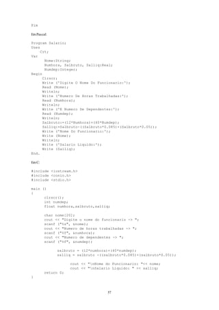 57
Fim
EmPascal:
Program Salario;
Uses
Crt;
Var
Nome:String;
Numhora, Salbruto, Salliq:Real;
Numdep:Integer;
Begin
Clrscr;
Write ('Digite O Nome Do Funcionario:');
Read (Nome);
Writeln;
Write ('Numero De Horas Trabalhadas:');
Read (Numhora);
Writeln;
Write ('E Numero De Dependentes:');
Read (Numdep);
Writeln;
Salbruto:=(12*Numhora)+(40*Numdep);
Salliq:=Salbruto-((Salbruto*0.085)+(Salbruto*0.05));
Write ('Nome Do Funcionario:');
Write (Nome);
Writeln;
Write ('Salario Liquido:');
Write (Salliq);
End.
EmC:
#include <iostream.h>
#include <conio.h>
#include <stdio.h>
main ()
{
clrscr();
int numdep;
float numhora,salbruto,salliq;
char nome[20];
cout << "Digite o nome do funcionario -> ";
scanf ("%s", &nome);
cout << "Numero de horas trabalhadas -> ";
scanf ("%f", &numhora);
cout << "Numero de dependentes -> ";
scanf ("%f", &numdep);
salbruto = (12*numhora)+(40*numdep);
salliq = salbruto -((salbruto*0.085)+(salbruto*0.05));
cout << "nNome do Funcionario: "<< nome;
cout << "nSalario Liquido: " << salliq;
return 0;
}
 