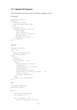58
13.7 Algoritmo 50 Triangulos
1) Faça umalgoritmo para ler base e altura de 50 triângulos e imprimir a sua área.
EmAlgoritmo:
Algoritmo Triangulo
Variaveis
Contador: Inteiro
Base, Haltura, Area :Real
Inicio
Contador  1
Enquanto Contador < 51 faca
Leia (Base
Leia (Haltura)
Area  (Base * Haltura)/2
Escreva( Area)
Contador  Contador + 1
Fim Enquanto
Fim
EmPascal:
program triangulo;
uses crt;
var
base,altura,area:real;
contador:integer;
begin
clrscr;
contador:=1;
while contador < 51 do
begin
writeln('Digite a Base');
read(base);
writeln('Digite a Altura');
read(altura);
area:=(base*altura)/2;
write('Esta e a area do triangulo ');
writeln (area);
contador:=contador+1;
end;
repeat until keypressed;
end.
EmC:
/*program triangulo*/
#include <stdio.h>
main ()
{
float base,altura,area;
int contador = 1;
while (contador < 51) {
printf ("nDigite a Basen");
 